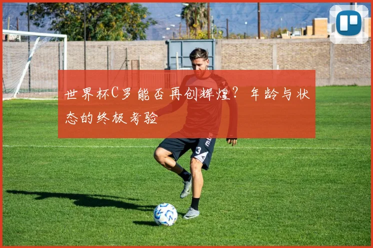 世界杯C罗能否再创辉煌?年龄与状态的终极考验