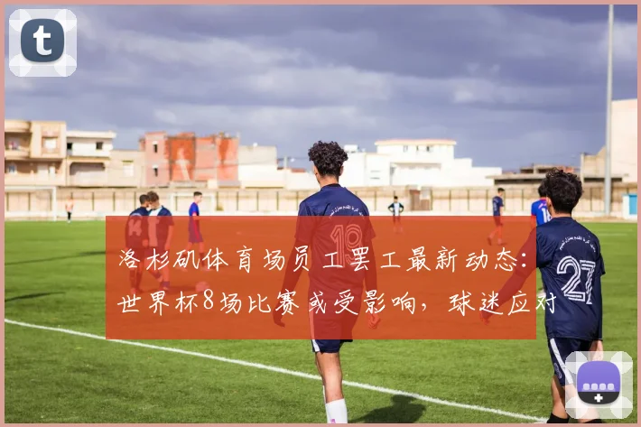 洛杉矶体育场员工罢工最新动态:世界杯8场比赛或受影响,球迷应对指南与劳资纠纷解析