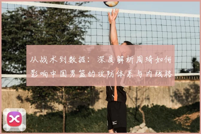 从战术到数据:深度解析周琦如何影响中国男篮的攻防体系与内线格局