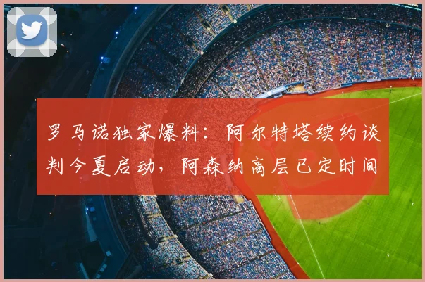罗马诺独家爆料：阿尔特塔续约谈判今夏启动，阿森纳高层已定时间表