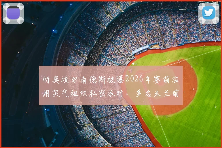 特奥埃尔南德斯被曝2026年赛前滥用笑气组织私密派对,多名米兰前队友牵扯其中,事件最新进展与回应