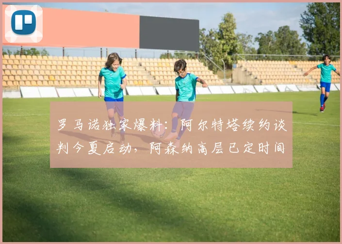 罗马诺独家爆料：阿尔特塔续约谈判今夏启动，阿森纳高层已定时间表