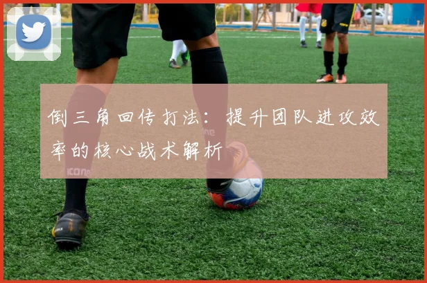 倒三角回传打法:提升团队进攻效率的核心战术解析