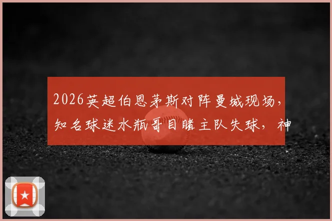 2026英超伯恩茅斯对阵曼城现场,知名球迷水瓶哥目睹主队失球,神情瞬间呆滞引热议