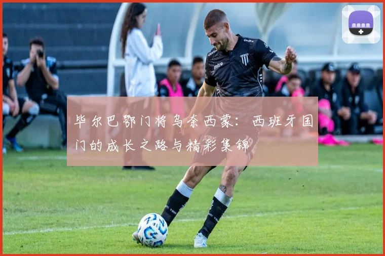 毕尔巴鄂门将乌奈西蒙:西班牙国门的成长之路与精彩集锦