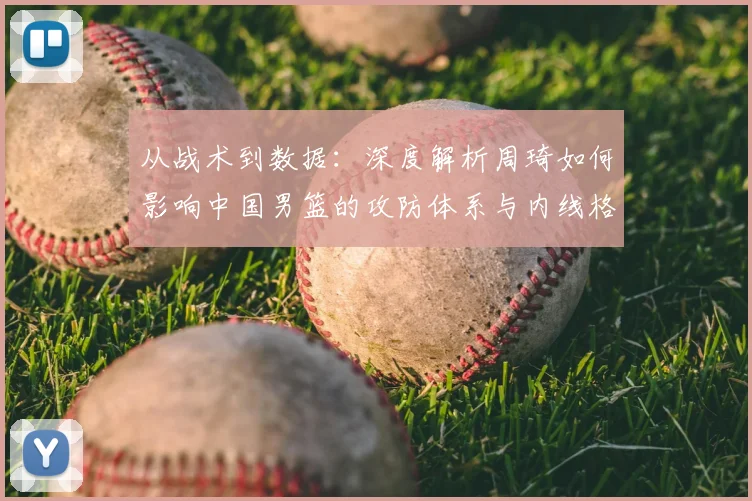 从战术到数据:深度解析周琦如何影响中国男篮的攻防体系与内线格局